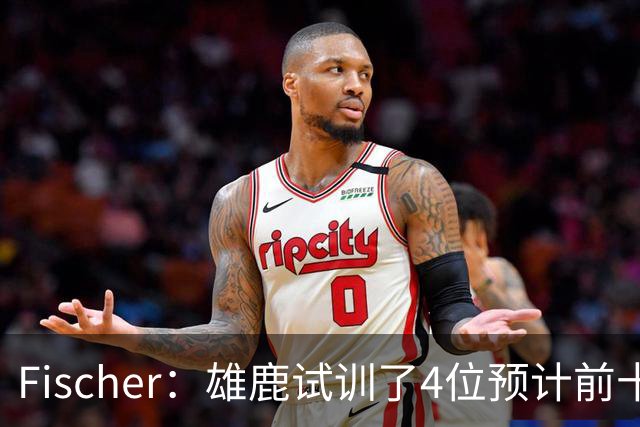 Fischer：雄鹿试训了4位预计前十的后卫 疑似有意向上交易选秀权